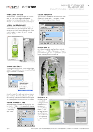 DominanDo o PhotoshoP® Cs5                              8
                                                                                                                   Com alexanDre keese                              8
                                                                                     DtP.Com.br | PhotoPro.Com.br | PhotoshoPConferenCe.Com.br                      8


trabalhando Com gelo                                      Passo 4 - blend mode
Desenvolvi este tutorial focado em um trabalho            agora troque o blend mode de normal para line-
cada vez mais simples e editável, para que, a             ar burn pelo painel layers. a garrafa irá interagir
qualquer momento, você consiga alterar o filtro, a        com a imagem do gelo no layer abaixo.
imagem ou até mesmo a composição do arquivo.

Passo 1 - unindo as imagens
o primeiro passo é unir os dois arquivos que irei
trabalhar. Para isso, abri a imagem do gelo e da
garrafa no Photoshop e, com a ferramenta move,
arrastei e joguei a imagem da garrafa sobre a
imagem do gelo.




                                                          Passo 5 - Posição
                                                          Por meio do comando free transform, teclas de
                                                          atalho Cmd + t (PC: Ctrl + t), rotacione a imagem
                                                          para criar a sensação de que a garrafa está natural-
                                                          mente inserida no gelo e não em pé.




Passo 2 - smart objeCt
Pressione o botão direito do mouse sobre o layer
da garrafa para abrir o menu contextual. escolha a
opção Convert to smart object.




Dessa forma, a informação original é mantida no
layer e todos os elementos aplicados a partir de
então entram como instruções no layer e podem             Passo 6 - filtro
ser reaplicados em outros objetos ou conteúdos.           Para incrementar
                                                          a sensação de
Passo 3 - duPlique o layer                                que a garrafa está
Duplique o layer da garrafa com as teclas de ata-         inserida no bloco
lho Cmd + J (PC: Ctrl + J). em seguida, desligue a        de gelo, entre
sua visualização                                          no menu filter >
e selecione o                                             Distort > Glass.
layer abaixo.                                             na caixa de diálo-
                                                          go do filtro, colo-
                                                          quei os valores de
                                                          8 para Distortion
                                                          e 3 para smooth-
                                                          ness.




100511                                       ©2010 alexanDre keese | ProibiDa a reProDução ParCial ou total sem autorização Por esCrito Do autor | alekeese@DtP.Com.br
 