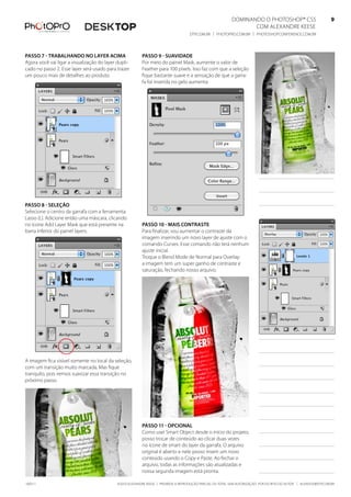 DominanDo o PhotoshoP® Cs5                              9
                                                                                                                   Com alexanDre keese                              9
                                                                                     DtP.Com.br | PhotoPro.Com.br | PhotoshoPConferenCe.Com.br                      9


Passo 7 - trabalhando no layer aCima                      Passo 9 - suavidade
agora você vai ligar a visualização do layer dupli-       Por meio do painel mask, aumente o valor de
cado no passo 2. esse layer será usado para trazer        feather para 100 pixels. isso faz com que a seleção
um pouco mais de detalhes ao produto.                     fique bastante suave e a sensação de que a garra-
                                                          fa foi inserida no gelo aumenta.




Passo 8 - seleção
selecione o centro da garrafa com a ferramenta
lasso (l). adicione então uma máscara, clicando
no ícone add layer mask que está presente na              Passo 10 - mais Contraste
barra inferior do painel layers.                          Para finalizar, vou aumentar o contraste da
                                                          imagem inserindo um novo layer de ajuste com o
                                                          comando Curves. esse comando não terá nenhum
                                                          ajuste inicial.
                                                          troque o blend mode de normal para overlay:
                                                          a imagem tem um super ganho de contraste e
                                                          saturação, fechando nosso arquivo.




a imagem fica visível somente no local da seleção,
com um transição muito marcada. mas fique
tranquilo, pois iremos suavizar essa transição no
próximo passo.




                                                          Passo 11 - oPCional
                                                          Como usei smart object desde o início do projeto,
                                                          posso trocar de conteúdo ao clicar duas vezes
                                                          no ícone de smart do layer da garrafa. o arquivo
                                                          original é aberto e nele posso inserir um novo
                                                          conteúdo usando o Copy e Paste. ao fechar o
                                                          arquivo, todas as informações são atualizadas e
                                                          nossa segunda imagem está pronta.

100511                                       ©2010 alexanDre keese | ProibiDa a reProDução ParCial ou total sem autorização Por esCrito Do autor | alekeese@DtP.Com.br
 