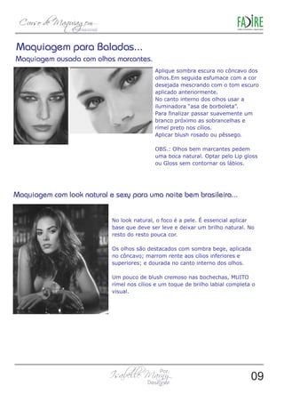 Aplique sombra escura no côncavo dos 
olhos.Em seguida esfumace com a cor 
desejada mescrando com o tom escuro 
aplicado anteriormente. 
No canto interno dos olhos usar a 
iluminadora “asa de borboleta”. 
Para finalizar passar suavemente um 
branco próximo as sobrancelhas e 
rímel preto nos cílios. 
Aplicar blush rosado ou pêssego. 
OBS.: Olhos bem marcantes pedem 
uma boca natural. Optar pelo Lip gloss 
ou Gloss sem contornar os lábios. 
No look natural, o foco é a pele. É essencial aplicar 
base que deve ser leve e deixar um brilho natural. No 
resto do resto pouca cor. 
Os olhos são destacados com sombra bege, aplicada 
no côncavo; marrom rente aos cílios inferiores e 
superiores; e dourada no canto interno dos olhos. 
Um pouco de blush cremoso nas bochechas, MUITO 
rímel nos cílios e um toque de brilho labial completa o 
visual. 
09 
 