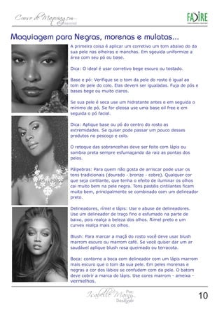 Maquiagem para Negras, morenas e mulatas... 
A primeira coisa é aplicar um corretivo um tom abaixo do da 
sua pele nas olheiras e manchas. Em sgeuida uniformize a 
área com seu pó ou base. 
Dica: O ideal é usar corretivo bege escuro ou tostado. 
Base e pó: Verifique se o tom da pele do rosto é igual ao 
tom de pele do colo. Elas devem ser igualadas. Fuja de pós e 
bases bege ou muito claros. 
Se sua pele é seca use um hidratante antes e em seguida o 
mínimo de pó. Se for oleosa use uma base oil free e em 
seguida o pó facial. 
Dica: Aplique base ou pó do centro do rosto as 
extremidades. Se quiser pode passar um pouco desses 
produtos no pescoço e colo. 
O retoque das sobrancelhas deve ser feito com lápis ou 
sombra preta sempre esfumaçando da raiz as pontas dos 
pelos. 
Pálpebras: Para quem não gosta de arriscar pode usar os 
tons tradicionais (dourado - bronze - cobre). Qualquer cor 
que seja cintilante, que tenha o efeito de iluminar os olhos 
cai muito bem na pele negra. Tons pastéis cintilantes ficam 
muito bem, principalmente se combinado com um delineador 
preto. 
Delineadores, rímel e lápis: Use e abuse de delineadores. 
Use um delineador de traço fino e esfumado na parte de 
baixo, pois realça a beleza dos olhos. Rímel preto e um 
curvex realça mais os olhos. 
Blush: Para marcar a maçã do rosto você deve usar blush 
marrom escuro ou marrom café. Se você quiser dar um ar 
saudável aplique blush rosa queimado ou terracota. 
Boca: contorne a boca com delineador com um lápis marrom 
mais escuro que o tom da sua pele. Em peles morenas e 
negras a cor dos lábios se confudem com da pele. O batom 
deve cobrir a marca do lápis. Use cores marrom - ameixa - 
vermelhos. 
10 
 
