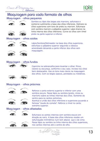 Sombra ou lápis dos beges aos marrons, esfumace e 
contorne sutilmente a base dos cílios inferiores. Delineie os 
cílios superiores com tons de preto ou marrom. Esfumace 
com sombra marrom a pálpebra superior. Lápis branco na 
linha interna dos cílios inferiores. Curve os cílios com rímel 
preto na parte superior e inferior. 
Lápis/Sombra/Delineador na base dos cílios superiores. 
esfumace a pálpebra superior seguindo o clássico 
amendoado deixando a parte inferior dos olhos sem 
maquiagem. 
Capriche na sobrancelha para levantar o olhar. Pince, 
clareie ou escureça, conforme o seu caso. Invista nos cílios 
bem destacados. Use os tons mais claros na maquiagem 
dos olhos. Com os beges opacos, perolados ou metálicos. 
Reforce o canto externo superior e inferior com uma 
sombra escura. Passe lápis ou sombra (preto, cinza ou 
marrom) sobre as linhas internas dos cílios. Somente do 
centro para os cantos extremos. 
Acentue a união dos cílios inferiores e superiores puxando a 
famosa “cauda do cometa”. Reforce o rímel no canto 
extremo superior. 
Esfumace os cantos internos com sombra escura em 
direção ao nariz. A base dos cílios inferiores recebe um 
esfumaçado milimétrico num tom abaixo que o de cima. 
Passe lápis ou sombra na linha interna dos cílios superiores, 
nos cantos internos até o centro do olho. 
13 
 