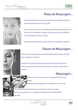 É importante lembrar que antes da maquiagem é preciso higienizar a pele com 
produtos adequados para o seu tipo de pele. 
Se a sua pele for seca use um hidratante principalmente na área dos olhos, se for 
oleosa use um adstringente. Em alguns casos dá pra arriscar uma esfoliação 
caso a pele esteja com cravos ou áspera. 
Desta forma sua pele ficará pronta para receber uma maquagem impecável!!! 
Depois da Maquiagem... 
Para retirar a maquiagem procure usar demaquilantes específicos para a área dos 
olhos. Os bifásicos são ótimos! 
Desta forma não precisará esfregar as pápebras deixando-as irritadas pois os 
produtos contém fórmula específicas para emulsionar as tintas, sombras, lápis e 
deliniador. 
Nesse curso vamos aprender a usar a maquiagem certa para cada 
ocasião. 
Maquiagens que não agrida nem a sua estética e nem a sua pele. 
Para isso vamos escolher marcas boas e conhecidas no marca no mercado. 
Neste curso contaremos com a qualidade e segurança da marca O BOTICÁRIO. 
Boa sorte! 
03 
 