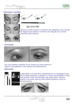 Aplique a sombra escura no côncavo das pálpebras. Use o pincel 
de espuma para aplicar a sombra e em seguida use o pincel 
chanfrado para esfumar. 
Use uma sombra cintilante na cor branca no canto externo e 
superior das pálpebras, bem abaixo das sobrancelhas. 
O deliniador é um dos ítens indispensáveis na maquiagem.pois 
dá um efeito poderoso e sedutor, e é mais recomendado a noite. 
Para acertar o tom do deliniador siga essas dicas: Morena 
prefica a cor preta, pele ou olhos claros escolha o cinza ou 
marrom escuro. 
04 
 