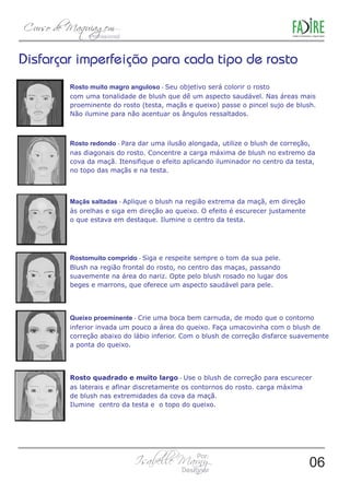 Rosto muito magro anguloso - Seu objetivo será colorir o rosto 
com uma tonalidade de blush que dê um aspecto saudável. Nas áreas mais 
proeminente do rosto (testa, maçãs e queixo) passe o pincel sujo de blush. 
Não ilumine para não acentuar os ângulos ressaltados. 
Rosto redondo - Para dar uma ilusão alongada, utilize o blush de correção, 
nas diagonais do rosto. Concentre a carga máxima de blush no extremo da 
cova da maçã. Itensifique o efeito aplicando iluminador no centro da testa, 
no topo das maçãs e na testa. 
Maçãs saltadas - Aplique o blush na região extrema da maçã, em direção 
às orelhas e siga em direção ao queixo. O efeito é escurecer justamente 
o que estava em destaque. Ilumine o centro da testa. 
Rostomuito comprido - Siga e respeite sempre o tom da sua pele. 
Blush na região frontal do rosto, no centro das maças, passando 
suavemente na área do nariz. Opte pelo blush rosado no lugar dos 
beges e marrons, que oferece um aspecto saudável para pele. 
Queixo proeminente - Crie uma boca bem carnuda, de modo que o contorno 
inferior invada um pouco a área do queixo. Faça umacovinha com o blush de 
correção abaixo do lábio inferior. Com o blush de correção disfarce suavemente 
a ponta do queixo. 
Rosto quadrado e muito largo - Use o blush de correção para escurecer 
as laterais e afinar discretamente os contornos do rosto. carga máxima 
de blush nas extremidades da cova da maçã. 
Ilumine centro da testa e o topo do queixo. 
06 
 