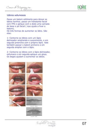 Lábios volumosos 
Passe um batom esfoliante para deixar os 
lábios lisinhos. passe um hidratante facial 
com FPS e aplique com o dedo uma camada 
de base e pó facial ( isso ajuda a fixar o 
batom). 
Há três formas de aumentar os lábio. São 
elas: 
1- Contorne os lábios com um lápis 
delineador ampliando-o suavemente, e em 
seguida preencha com o próprio lápis. Vale 
também passar o batom primeiro e em 
seguida ampliar com o lápis. 
2- Contorne os lábios com o lápis delineador, 
esfumace e em seguida aplique um gloss. 
Os beges ajudam a aumentar os lábios. 
07 
 