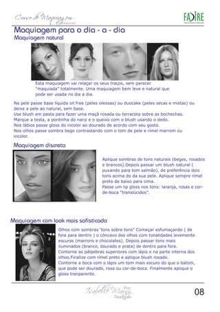 Maquiagem para o dia - a - dia 
Maquiagem natural 
Esta maquiagem vai relaçar os seus traços, sem parecer 
“maquiada” totalmente. Uma maquiagem bem leve e natural que 
pode ser usada no dia a dia. 
Na pele passe base líquida oil free (peles oleosas) ou duocake (peles secas e mistas) ou 
deixe a pele ao natural, sem base. 
Use blush em pasta para fazer uma maçã rosada ou terracota sobre as bochechas. 
Marque a testa, a pontinha do nariz e o queixo com o blush usando o dedo. 
Nos lábios passe gloss do incolor ao dourado de acordo com seu gosto. 
Nos olhos passe sombra bege contrastando com o tom de pele e rímel marrom ou 
incolor. 
Aplique sombras de tons naturais (beges, rosados 
e brancos).Depois passar um blush natural ( 
puxando para tom salmão), de preferência dois 
tons acima do da sua pele. Aplique sempre rímel 
preto de baixo para cima. 
Passe um lip gloss nos tons: laranja, rosas e cor-de- 
boca “translúcidos”. 
Olhos com sombras ‘tons sobre tons” Começar esfumaçando ( de 
fora para dentro ) o côncavo dos olhos com tonalidades levemente 
escuras (marrons e chocolates). Depois passar tons mais 
iluminados (branco, dourado e prata) de dentro para fora. 
Contorne as pálpebras superiores com lápis e na parte interna dos 
olhos.Finalize com rímel preto e aplique blush rosado. 
Contorne a boca com o lápis um tom mais escuro do que o batom, 
que pode ser dourado, rosa ou cor-de-boca. Finalmente aplique o 
gloss tranparente. 
08 
 