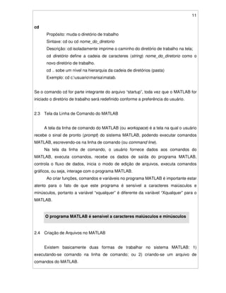 11
cd
Propósito: muda o diretório de trabalho
Sintaxe: cd ou cd nome_do_diretorio
Descrição: cd isoladamente imprime o caminho do diretório de trabalho na tela;
cd diretório define a cadeia de caracteres (string) nome_do_diretorio como o
novo diretório de trabalho.
cd .. sobe um nível na hierarquia da cadeia de diretórios (pasta)
Exemplo: cd c:usuariomarisamatab.
Se o comando cd for parte integrante do arquivo “startup”, toda vez que o MATLAB for
iniciado o diretório de trabalho será redefinido conforme a preferência do usuário.
2.3 Tela da Linha de Comando do MATLAB
A tela da linha de comando do MATLAB (ou workspace) é a tela na qual o usuário
recebe o sinal de pronto (prompt) do sistema MATLAB, podendo executar comandos
MATLAB, escrevendo-os na linha de comando (ou command line).
Na tela da linha de comando, o usuário fornece dados aos comandos do
MATLAB, executa comandos, recebe os dados de saída do programa MATLAB,
controla o fluxo de dados, inicia o modo de edição de arquivos, executa comandos
gráficos, ou seja, interage com o programa MATLAB.
Ao criar funções, comandos e variáveis no programa MATLAB é importante estar
atento para o fato de que este programa é sensível a caracteres maiúsculos e
minúsculos, portanto a variável “xqualquer” é diferente da variável “Xqualquer” para o
MATLAB.
O programa MATLAB é sensível a caracteres maiúsculos e minúsculos
2.4 Criação de Arquivos no MATLAB
Existem basicamente duas formas de trabalhar no sistema MATLAB: 1)
executando-se comando na linha de comando; ou 2) criando-se um arquivo de
comandos do MATLAB.
 