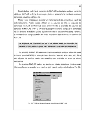 12
Para trabalhar na linha de comando do MATLAB basta digitar qualquer comando
válido do MATLAB na linha de comando. Assim, é possível criar variáveis, executar
comandos, visualizar gráficos, etc.
Muitas vezes é necessário executar um número grande de comandos, e repeti-los
sistematicamente. Nestes casos, utilizam-se os arquivos de lote, ou arquivos de
comandos MATLAB. Conforme já citada anteriormente, a extensão de arquivos de
comando do MATLAB é “m”. O MATLAB busca primeiramente o arquivo de comandos
no seu diretório de trabalho (pasta) e posteriormente no seu caminho (path). Portanto,
é necessário que o arquivos MATLAB esteja no diretório de trabalho ou no caminho do
MATLAB.
Os arquivos de comando do MATLAB devem estar no diretório de
trabalho ou no caminho (path) para serem reconhecidos e executados
Os arquivos do MATLAB podem ser criados através de qualquer editor que salva
textos no formato ASCII (por exemplo bloco de notas, notepad, write, word, etc). Uma
vez editados os arquivos devem ser gravados com extensão “m” antes de serem
executados.
Os arquivos MATLAB podem ser abertos ou criados através da opção arquivo
(file), escolhendo-se a opção novo (new) ou abrir (open), conforme indicado na Fig. 2.2.
Fig. 2.2: Criação de arquivos de comandos no MATLAB.
 
