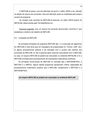 13
O MATLAB já possui uma pré-definição de qual é o editor ASCII a ser utilizado
na edição do arquivo de comandos. Esta pré-definição pode se modificada pelo próprio
usuário do programa.
As versões mais recentes do MATLAB já possuem um editor ASCII próprio do
MATALAB, desenvolvido pela The MathWorks Inc.
Exercício sugerido: criar um arquivo de comando denominado “caminho.m” que
estabelece o diretório de trabalho do MATLAB.
2.5 Limitações do MATLAB
As principais limitações do programa MATLAB são: 1) a execução de algoritmos
em MATLAB é mais lenta que em linguagens de programação (C, Fortran, LISP, etc);
2) alguns procedimentos gráficos e de interação com o usuário são restritos aos
comandos do MATLAB; 3) não é possível gerar arquivos executáveis com o MATLAB,
ou seja, um arquivo MATLAB só poderá ser executado no ambiente MATALAB; e 4) o
MATLAB é limitado para processamento de expressões matemáticas analíticas.
Os principais concorrentes do MATLAB no mercado são o MATHEMATICA, o
MATCAD e o MAPLE. Alguns destes programas apresentam melhor capacidade de
processamento matemático analítico que o MATLAB, notadamente o MATCAD e o
MATHEMATICA.
um arquivo MATLAB só poderá ser executado no ambiente MATLAB
 