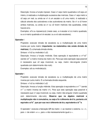 15
Descrição: Invoca a função mpower. Caso v1 seja matriz quadrada e v2 seja um
inteiro, é realizada a multiplicação sucessiva das matrizes. Caso v1 seja matriz e
v2 seja um real, ou ainda se v1 é um escalar e v2 uma matriz, é realizado o
cálculo através dos autovalores e dos autovetores da matriz. Se v1 e v2 forem
ambos matrizes, ou ainda se v1 ou v2 forem matrizes não quadradas, então
haverá erro.
Exemplos: a^b ou mpower(a,b) (neste caso, a é escalar e b é matriz quadrada;
ou a é matriz quadrada e b é escalar; ou a e b são escalares).
Operador /
Propósito: executar divisão de escalares ou a multiplicação de uma matriz
inversa por outra matriz (importante: na matemática não existe divisão de
matrizes). É a chamada divisão direita.
Sintaxe: v1/v2 ou mrdivide(v1,v2).
Descrição: Invoca a função mrdivide. Esta operação é equivalente a v1*v2-1
(sendo v2-1
a matriz inversa da matriz v2). Para que esta operação seja possível
é necessário que v2 seja inversível, ou seja, matriz não-singular (matriz
quadrada com determinante não-nulo).
Exemplos: a/b ou mrdivide(a,b).
Operador 
Propósito: executar divisão de escalares ou a multiplicação de uma matriz
inversa por outra matriz. É a chamada divisão esquerda.
Sintaxe: v1v2 ou mldivide(v1,v2)
Descrição: Invoca a função mldivide. Esta operação é equivalente a v1-1
* (sendo
v1-1
a matriz inversa da matriz v1). Para que esta operação seja possível é
necessário que v1 seja inversível, ou seja, matriz não-singular (matriz quadrada
com determinante não-nulo). Observe que na álgebra matricial a
multiplicação não é comutativa, ou seja a*b é diferente de b*a, portanto a/b
equivale a a*b-1
, que por sua vez é diferente de ba, equivalente a b-1
*a.
O operador  executa a fatoração QR da matriz A ao resolver o sistema bAx = ,
para A de ordem nm× , para m não necessariamente igual a n .
 