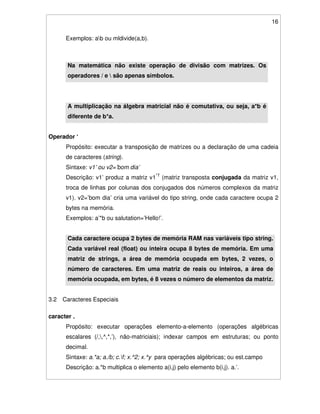 16
Exemplos: ab ou mldivide(a,b).
Na matemática não existe operação de divisão com matrizes. Os
operadores / e  são apenas símbolos.
A multiplicação na álgebra matricial não é comutativa, ou seja, a*b é
diferente de b*a.
Operador ‘
Propósito: executar a transposição de matrizes ou a declaração de uma cadeia
de caracteres (string).
Sintaxe: v1’ ou v2=’bom dia’
Descrição: v1’ produz a matriz v1*T
(matriz transposta conjugada da matriz v1,
troca de linhas por colunas dos conjugados dos números complexos da matriz
v1). v2=’bom dia’ cria uma variável do tipo string, onde cada caractere ocupa 2
bytes na memória.
Exemplos: a’*b ou salutation=’Hello!’.
Cada caractere ocupa 2 bytes de memória RAM nas variáveis tipo string.
Cada variável real (float) ou inteira ocupa 8 bytes de memória. Em uma
matriz de strings, a área de memória ocupada em bytes, 2 vezes, o
número de caracteres. Em uma matriz de reais ou inteiros, a área de
memória ocupada, em bytes, é 8 vezes o número de elementos da matriz.
3.2 Caracteres Especiais
caracter .
Propósito: executar operações elemento-a-elemento (operações algébricas
escalares (/,,^,*,’), não-matriciais); indexar campos em estruturas; ou ponto
decimal.
Sintaxe: a.*a; a./b; c.f; x.^2; x.^y para operações algébricas; ou est.campo
Descrição: a.*b multiplica o elemento a(i,j) pelo elemento b(i,j). a.’.
 