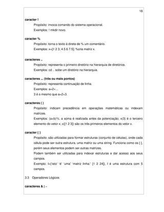 18
caracter !
Propósito: invoca comando do sistema operacional.
Exemplos: ! mkdir novo.
caracter %
Propósito: torna o texto à direta de % um comentário.
Exemplos: x=[1 2 3; 4.5 6 7.5]; %cria matriz x.
caracteres ..
Propósito: representa o primeiro diretório na hierarquia de diretórios.
Exemplos: cd .. sobe um diretório na hierarquia.
caracteres ... (três ou mais pontos)
Propósito: representa continuação de linha.
Exemplos: a=2+...
3 é o mesmo que a=2+3.
caracteres ( )
Propósito: indicam precedência em operações matemáticas ou indexam
matrizes.
Exemplos: (a+b)^c, a soma é realizada antes da potenciação; x(3) é o terceiro
elemento do vetor x; x([1 2 3]) são os três primeiros elementos do vetor x.
caracter { }
Propósito: são utilizadas para formar estruturas (conjunto de células), onde cada
célula pode ser outra estrutura, uma matriz ou uma string. Funciona como os [ ],
porém seus elementos podem ser outras matrizes.
Podem também ser utilizadas para indexar estruturas e dar acesso aos seus
campos.
Exemplo: l={‘isto’ ‘é’ ‘uma’ ‘matriz linha:’ [1 2 24]}, l é uma estrutura com 5
campos.
3.3 Operadores Lógicos
caracteres & | ~
 