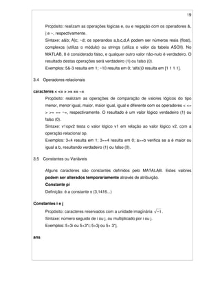 19
Propósito: realizam as operações lógicas e, ou e negação com os operadores &,
| e ~, respectivamente.
Sintaxe: a&b; A|c; ~d; os operandos a,b,c,d,A podem ser números reais (float),
complexos (utiliza o módulo) ou strings (utiliza o valor da tabela ASCII). No
MATLAB, 0 é considerado falso, e qualquer outro valor não-nulo é verdadeiro. O
resultado destas operações será verdadeiro (1) ou falso (0).
Exemplos: 5&-3 resulta em 1; ~10 resulta em 0; ‘alfa’|0 resulta em [1 1 1 1].
3.4 Operadores relacionais
caracteres < <= > >= == ~=
Propósito: realizam as operações de comparação de valores lógicos do tipo
menor, menor igual, maior, maior igual, igual e diferente com os operadores < <=
> >= == ~=, respectivamente. O resultado é um valor lógico verdadeiro (1) ou
falso (0).
Sintaxe: v1opv2 testa o valor lógico v1 em relação ao valor lógico v2, com a
operação relacional op.
Exemplos: 3<4 resulta em 1; 3==4 resulta em 0; a>=b verifica se a é maior ou
igual a b, resultando verdadeiro (1) ou falso (0).
3.5 Constantes ou Variáveis
Alguns caracteres são constantes definidos pelo MATALAB. Estes valores
podem ser alterados temporariamente através de atribuição.
Constante pi
Definição: é a constante π (3,1416...)
Constantes i e j
Propósito: caracteres reservados com a unidade imaginária 1− .
Sintaxe: número seguido de i ou j, ou multiplicado por i ou j.
Exemplos: 5+3i ou 5+3*i; 5+3j ou 5+ 3*j.
ans
 