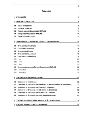 2
SUMÁRIO
1 INTRODUÇÃO 5
2 UTILIZANDO O MATLAB 9
2.1 INICIAR O PROGRAMA 9
2.2 PASTA DE TRABALHO 10
2.3 TELA DA LINHA DE COMANDO DO MATLAB 11
2.4 CRIAÇÃO DE ARQUIVOS NO MATLAB 11
2.5 LIMITAÇÕES DO MATLAB 13
3 OPERADORES, CONSTANTES E CARACTERES ESPECIAIS 14
3.1 OPERADORES ARITMÉTICOS 14
3.2 CARACTERES ESPECIAIS 16
3.3 OPERADORES LÓGICOS 18
3.4 OPERADORES RELACIONAIS 19
3.5 CONSTANTES OU VARIÁVEIS 19
3.5.1 INF 20
3.5.2 NAN 20
3.5.3 IEEE 20
3.6 RECURSOS DE APOIO DA TELA DE COMANDO DO MATLAB 20
3.6.1 MENU FILE 20
3.6.2 MENU EDIT 21
4 COMANDOS DE PROPÓSITO GERAL 22
4.1 COMANDOS DE INFORMAÇÃO 22
4.2 COMANDOS DE OPERAÇÃO COM A MEMÓRIA DA ÁREA DE TRABALHO (WORKSPACE) 23
4.3 COMANDOS DE OPERAÇÃO COM FUNÇÕES E COMANDOS 24
4.4 COMANDOS DE OPERAÇÃO COM O CAMINHO DE DIRETÓRIOS 25
4.5 COMANDOS DE OPERAÇÃO COM A JANELA DE COMANDO 26
4.6 COMANDOS DE OPERAÇÃO COM O SISTEMA OPERACIONAL 27
5 COMANDOS BÁSICOS PARA MANIPULAÇÃO DE MATRIZES 29
6 FUNÇÕES MATEMÁTICAS ELEMENTARES 32
 