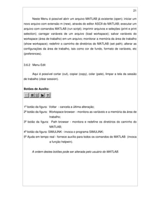21
Neste Menu é possível abrir um arquivo MATLAB já existente (open); iniciar um
novo arquivo com extensão m (new), através do editor ASCII do MATLAB; executar um
arquivo com comandos MATLAB (run script); imprimir arquivos e seleções (print e print
selection); carregar variáveis de um arquivo (load workspace); salvar variáveis do
workspace (área de trabalho) em um arquivo; monitorar a memória da área de trabalho
(show workspace); redefinir o caminho de diretórios do MATLAB (set path); alterar as
configurações da área de trabalho, tais como cor de fundo, formato de variáveis, etc
(preferences).
3.6.2 Menu Edit
Aqui é possível cortar (cut), copiar (copy), colar (pate), limpar a tela da sessão
de trabalho (clear session).
Botões de Auxílio:
1o
botão da figura: Voltar - cancela a última alteração;
2o
botão da figura: Workspace browser - monitora as variáveis e a memória da área de
trabalho;
3o
botão da figura: Path browser - monitora e redefine os diretórios do caminho do
MATLAB;
4o
botão da figura: SIMULINK - invoca o programa SIMULINK;
5o
Ajuda em tempo real - fornece auxílio para todos os comandos do MATLAB (invoca
a função helpwin).
A ordem destes botões pode ser alterada pelo usuário do MATLAB.
 