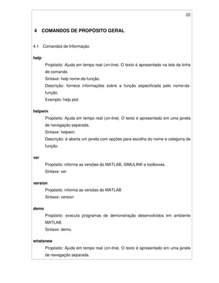 22
4 COMANDOS DE PROPÓSITO GERAL
4.1 Comandos de Informação
help
Propósito: Ajuda em tempo real (on-line). O texto é apresentado na tela da linha
de comando.
Sintaxe: help nome-da-função.
Descrição: fornece informações sobre a função especificada pelo nome-da-
função.
Exemplo: help plot.
helpwin
Propósito: Ajuda em tempo real (on-line). O texto é apresentado em uma janela
de navegação separada.
Sintaxe: helpwin.
Descrição: é aberta um janela com opções para escolha do nome e categoria da
função.
ver
Propósito: informa as versões do MATLAB, SIMULINK e toolboxes.
Sintaxe: ver
version
Propósito: informa as versões do MATLAB
Sintaxe: version
demo
Propósito: executa programas de demonstração desenvolvidos em ambiente
MATLAB.
Sintaxe: demo.
whatsnew
Propósito: Ajuda em tempo real (on-line). O texto é apresentado em uma janela
de navegação separada.
 