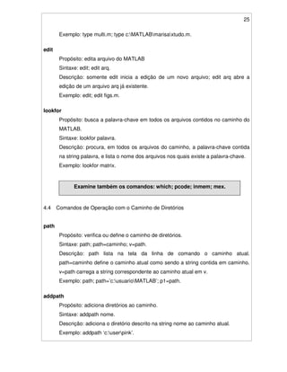 25
Exemplo: type multi.m; type c:MATLABmarisaxtudo.m.
edit
Propósito: edita arquivo do MATLAB
Sintaxe: edit; edit arq.
Descrição: somente edit inicia a edição de um novo arquivo; edit arq abre a
edição de um arquivo arq já existente.
Exemplo: edit; edit figs.m.
lookfor
Propósito: busca a palavra-chave em todos os arquivos contidos no caminho do
MATLAB.
Sintaxe: lookfor palavra.
Descrição: procura, em todos os arquivos do caminho, a palavra-chave contida
na string palavra, e lista o nome dos arquivos nos quais existe a palavra-chave.
Exemplo: lookfor matrix.
Examine também os comandos: which; pcode; inmem; mex.
4.4 Comandos de Operação com o Caminho de Diretórios
path
Propósito: verifica ou define o caminho de diretórios.
Sintaxe: path; path=caminho; v=path.
Descrição: path lista na tela da linha de comando o caminho atual.
path=caminho define o caminho atual como sendo a string contida em caminho.
v=path carrega a string correspondente ao caminho atual em v.
Exemplo: path; path=’c:usuarioMATLAB’; p1=path.
addpath
Propósito: adiciona diretórios ao caminho.
Sintaxe: addpath nome.
Descrição: adiciona o diretório descrito na string nome ao caminho atual.
Exemplo: addpath ‘c:userpink’.
 