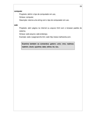 28
computer
Propósito: definir o tipo de computador em uso.
Sintaxe: computer.
Descrição: retorna uma string com o tipo do computador em uso.
web
Propósito: abrir página na internet ou arquivo html com o browser padrão do
sistema.
Sintaxe: web arquivo; web endereço.
Exemplo: web c:paginasinfo.htm; web http://www.mathworks.com.
Examine também os comandos: getenv; unix; vms; realmax;
realmin; clock; cputime; date; etime; tic; toc.
 