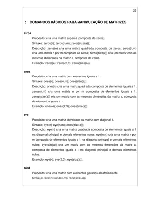 29
5 COMANDOS BÁSICOS PARA MANIPULAÇÃO DE MATRIZES
zeros
Propósito: cria uma matriz esparsa (composta de zeros).
Sintaxe: zeros(n); zeros(n,m); zeros(size(a));
Descrição: zeros(n) cria uma matriz quadrada composta de zeros; zeros(n,m)
cria uma matriz n por m composta de zeros; zeros(size(a)) cria um matriz com as
mesmas dimensões da matriz a, composta de zeros.
Exemplo: zeros(4); zeros(2,3); zeros(size(a)).
ones
Propósito: cria uma matriz com elementos iguais a 1.
Sintaxe: ones(n); ones(n,m); ones(size(a));
Descrição: ones(n) cria uma matriz quadrada composta de elementos iguais a 1;
zeros(n,m) cria uma matriz n por m composta de elementos iguais a 1;
zeros(size(a)) cria um matriz com as mesmas dimensões da matriz a, composta
de elementos iguais a 1.
Exemplo: ones(4); ones(2,3); ones(size(a)).
eye
Propósito: cria uma matriz identidade ou matriz com diagonal 1.
Sintaxe: eye(n); eye(n,m); ones(size(a));
Descrição: eye(n) cria uma matriz quadrada composta de elementos iguais a 1
na diagonal principal e demais elementos nulos; eye(n,m) cria uma matriz n por
m composta de elementos iguais a 1 na diagonal principal e demais elementos
nulos; eye(size(a)) cria um matriz com as mesmas dimensões da matriz a,
composta de elementos iguais a 1 na diagonal principal e demais elementos
nulos.
Exemplo: eye(4); eye(2,3); eye(size(a)).
rand
Propósito: cria uma matriz com elementos gerados aleatoriamente.
Sintaxe: rand(n); rand(n,m); rand(size(a));
 