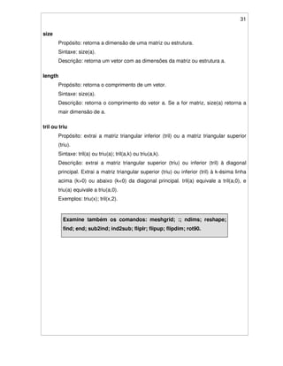 31
size
Propósito: retorna a dimensão de uma matriz ou estrutura.
Sintaxe: size(a).
Descrição: retorna um vetor com as dimensões da matriz ou estrutura a.
length
Propósito: retorna o comprimento de um vetor.
Sintaxe: size(a).
Descrição: retorna o comprimento do vetor a. Se a for matriz, size(a) retorna a
mair dimensão de a.
tril ou triu
Propósito: extrai a matriz triangular inferior (tril) ou a matriz triangular superior
(triu).
Sintaxe: tril(a) ou triu(a); tril(a,k) ou triu(a,k).
Descrição: extrai a matriz triangular superior (triu) ou inferior (tril) à diagonal
principal. Extrai a matriz triangular superior (triu) ou inferior (tril) à k-ésima linha
acima (k>0) ou abaixo (k<0) da diagonal principal. tril(a) equivale a tril(a,0), e
triu(a) equivale a triu(a,0).
Exemplos: triu(x); tril(x,2).
Examine também os comandos: meshgrid; :; ndims; reshape;
find; end; sub2ind; ind2sub; fliplr; flipup; flipdim; rot90.
 