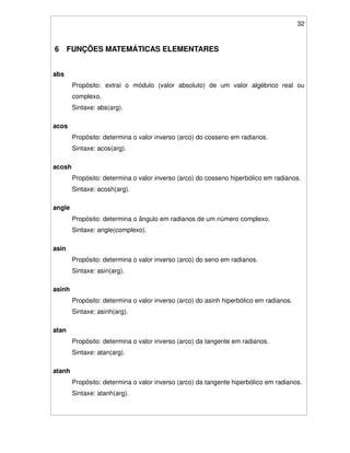 32
6 FUNÇÕES MATEMÁTICAS ELEMENTARES
abs
Propósito: extrai o módulo (valor absoluto) de um valor algébrico real ou
complexo.
Sintaxe: abs(arg).
acos
Propósito: determina o valor inverso (arco) do cosseno em radianos.
Sintaxe: acos(arg).
acosh
Propósito: determina o valor inverso (arco) do cosseno hiperbólico em radianos.
Sintaxe: acosh(arg).
angle
Propósito: determina o ângulo em radianos de um número complexo.
Sintaxe: angle(complexo).
asin
Propósito: determina o valor inverso (arco) do seno em radianos.
Sintaxe: asin(arg).
asinh
Propósito: determina o valor inverso (arco) do asinh hiperbólico em radianos.
Sintaxe: asinh(arg).
atan
Propósito: determina o valor inverso (arco) da tangente em radianos.
Sintaxe: atan(arg).
atanh
Propósito: determina o valor inverso (arco) da tangente hiperbólico em radianos.
Sintaxe: atanh(arg).
 