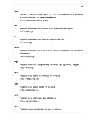 33
atan2
Propósito: determina o valor inverso (arco) da tangente em radianos do ângulo
de número complexo, nos quatro quadrantes.
Sintaxe: atan2(parte-imag,parte-real)
ceil
Propósito: arredonda para o primeiro inteiro algebricamente superior.
Sintaxe: ceil(arg).
fix
Propósito: arredonda para o inteiro mais próximo de zero.
Sintaxe: fix(arg).
round
Propósito: arredonda para o inteiro mais próximo (arredondamento matemático
convencional).
Sintaxe: round(arg).
sign
Propósito: retorna 1 se o argumento é positivo e 0 se o argumento é negado.
Sintaxe: sign(arg).
imag
Propósito: extrai a parte imaginária de um complexo.
Sintaxe: imag(complexo).
real
Propósito: extrai a parte real de um complexo.
Sintaxe: real(complexo).
conj
Propósito: extrai o conjugado de um complexo.
Sintaxe: conj(complexo).
cos
Propósito: calcula o cosseno de um arco em radianos.
 