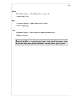 35
log10
Propósito: calcula o valor do logaritmo na base 10.
Sintaxe: log10(arg).
log2
Propósito: calcula o valor do logaritmo na base 2.
Sintaxe: log2(arg).
rem
Propósito: retorna o resto inteiro de uma divisão de x por y.
Sintaxe: rem(x,y).
Examine também os comandos: sec; sech; asec; asech; csc; csch; acsc;
acsch; cot; coth; acot; acoth; nextpow2; unwrap; isreal; cplxpair; mod.
 