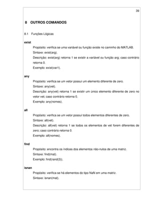 39
8 OUTROS COMANDOS
8.1 Funções Lógicas
exist
Propósito: verifica se uma variável ou função existe no caminho do MATLAB.
Sintaxe: exist(arg).
Descrição: exist(arg) retorna 1 se existir a variável ou função arg; caso contrário
retorna 0.
Exemplo: exist(var1).
any
Propósito: verifica se um vetor possui um elemento diferente de zero.
Sintaxe: any(vet).
Descrição: any(vet) retorna 1 se existir um único elemento diferente de zero no
vetor vet; caso contrário retorna 0.
Exemplo: any(nomes).
all
Propósito: verifica se um vetor possui todos elementos diferentes de zero.
Sintaxe: all(vet).
Descrição: all(vet) retorna 1 se todos os elementos de vet forem diferentes de
zero; caso contrário retorna 0.
Exemplo: all(nomes).
find
Propósito: encontra os índices dos elementos não-nulos de uma matriz.
Sintaxe: find(mat).
Exemplo: find(rand(3)).
isnan
Propósito: verifica se há elementos do tipo NaN em uma matriz.
Sintaxe: isnan(mat).
 
