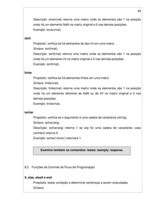 40
Descrição: isnan(vet) retorna uma matriz onde os elementos são 1 na posição
onda há um elemento NaN na matriz original e 0 nas demais posições.
Exemplo: isnan(mat).
isinf
Propósito: verifica se há elementos do tipo inf em uma matriz.
Sintaxe: isinf(mat).
Descrição: isinf(mat) retorna uma matriz onde os elementos são 1 na posição
onda há um elemento inf na matriz original e 0 nas demais posições.
Exemplo: isinf(mat).
finite
Propósito: verifica se há elementos finitos em uma matriz
Sintaxe: finite(mat).
Descrição: finite(mat) retorna uma matriz onde os elementos são 1 na posição
onda há um elemento diferente de NaN ou de Inf na matriz original e 0 nas
demais posições.
Exemplo: finite(mat).
ischar
Propósito: verifica se o argumento é uma cadeia de caracteres (string).
Sintaxe: ischar(arg).
Descrição: ischar(arg) retorna 1 se arg for uma cadeia de caracteres; caso
contrário retorna 0.
Exemplo: ischar(‘nome’) retornará 1.
Examine também os comandos: isieee; isempty; issparse.
8.2 Funções de Controle de Fluxo de Programação
if, else, elseif e end
Propósito: testar condição e determinar sentenças a serem executadas.
Sintaxe:
 