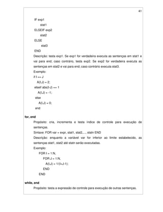 41
IF exp1
stat1
ELSEIF exp2
stat2
ELSE
stat3
END
Descrição: testa exp1. Se exp1 for verdadeira executa as sentenças em stat1 e
vai para end; caso contrário, testa exp2. Se exp2 for verdadeira executa as
sentenças em stat2 e vai para end; caso contrário executa stat3.
Exemplo:
if I == J
A(I,J) = 2;
elseif abs(I-J) == 1
A(I,J) = -1;
else
A(I,J) = 0;
end
for, end
Propósito: cria, incrementa e testa índice de controle para execução de
sentenças.
Sintaxe: FOR var = expr, stat1, stat2,..., statn END
Descrição: enquanto a variável var for inferior ao limite estabelecido, as
sentenças stat1, stat2 até statn serão executadas.
Exemplo:
FOR I = 1:N,
FOR J = 1:N,
A(I,J) = 1/(I+J-1);
END
END
while, end
Propósito: testa a expressão de controle para execução de outras sentenças.
 
