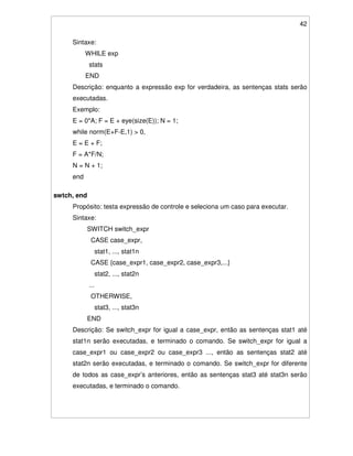 42
Sintaxe:
WHILE exp
stats
END
Descrição: enquanto a expressão exp for verdadeira, as sentenças stats serão
executadas.
Exemplo:
E = 0*A; F = E + eye(size(E)); N = 1;
while norm(E+F-E,1) > 0,
E = E + F;
F = A*F/N;
N = N + 1;
end
swtch, end
Propósito: testa expressão de controle e seleciona um caso para executar.
Sintaxe:
SWITCH switch_expr
CASE case_expr,
stat1, ..., stat1n
CASE {case_expr1, case_expr2, case_expr3,...}
stat2, ..., stat2n
...
OTHERWISE,
stat3, ..., stat3n
END
Descrição: Se switch_expr for igual a case_expr, então as sentenças stat1 até
stat1n serão executadas, e terminado o comando. Se switch_expr for igual a
case_expr1 ou case_expr2 ou case_expr3 ..., então as sentenças stat2 até
stat2n serão executadas, e terminado o comando. Se switch_expr for diferente
de todos as case_expr’s anteriores, então as sentenças stat3 até stat3n serão
executadas, e terminado o comando.
 