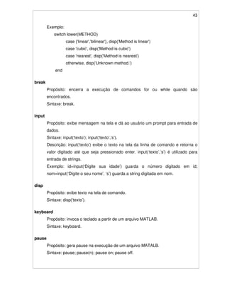 43
Exemplo:
switch lower(METHOD)
case {'linear','bilinear'}, disp('Method is linear')
case 'cubic', disp('Method is cubic')
case 'nearest', disp('Method is nearest')
otherwise, disp('Unknown method.')
end
break
Propósito: encerra a execução de comandos for ou while quando são
encontrados.
Sintaxe: break.
input
Propósito: exibe mensagem na tela e dá ao usuário um prompt para entrada de
dados.
Sintaxe: input(‘texto’); input(‘texto’,’s’).
Descrição: input(‘texto’) exibe o texto na tela da linha de comando e retorna o
valor digitado até que seja pressionado enter. input(‘texto’,’s’) é utilizado para
entrada de strings.
Exemplo: id=input(‘Digite sua idade’) guarda o número digitado em id;
nom=input(‘Digite o seu nome’, ‘s’) guarda a string digitada em nom.
disp
Propósito: exibe texto na tela de comando.
Sintaxe: disp(‘texto’).
keyboard
Propósito: invoca o teclado a partir de um arquivo MATLAB.
Sintaxe: keyboard.
pause
Propósito: gera pause na execução de um arquivo MATALB.
Sintaxe: pause; pause(n); pause on; pause off.
 
