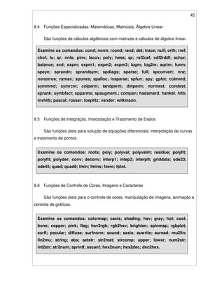 45
8.4 Funções Especializadas: Matemáticas, Matriciais, Álgebra Linear
São funções de cálculos algébricos com matrizes e cálculos de álgebra linear.
Examine os comandos: cond; norm; rcond; rand; det; trace; null; orth; rref;
chol; lu; qr; nnls; pinv; lscov; poly; hess; qz; rsf2csf; cdf2rddf; schur;
balance; svd; expm; expm1; expm2; expm3; logm; log2m; sqrtm; funm;
speye; sprandn; sprandsym; spdiags; sparse; full; spconvert; nnz;
nonzeros; nzmax; spones; spalloc; issparse; spfun; spy; gplot; colmmd;
symmmd; symrcm; colperm; tandperm; dmperm; normest; condest;
sprank; symbfact; spparms; spaugment.; compan; hadamard; hankel; hilb;
invhilb; pascal; rosser; toeplitz; vander; wilkinson.
8.5 Funções de Integração, Interpolação e Tratamento de Dados
São funções úteis para solução de equações diferenciais; interpolação de curvas
e tratamento de pontos.
Examine os comandos: roots; poly; polyval; polyvalm; residue; polyfit;
polyfit; polyder; conv; deconv; interp1; intep2; interpft; griddata; ode23;
ode45; quad; quad8; fmin; fmins; fzero; fplot.
8.6 Funções de Controle de Cores, Imagens e Caracteres
São funções úteis para o controle de cores, manipulação de imagens, animação e
controle de gráficos.
Examine os comandos: colormap; caxis; shading; hsv; gray; hot; cool;
bone; copper; pink; flag; hsv2rgb; rgb2hsv; brighten; spinmap; rgbplot;
surfl; pecular; diffuse; surfnorm; sound; saxis; auwrite; auread; mu2lin;
lin2mu; string; abs; setstr; str2mat; strcomp; upper; lower; num2str;
int2str; str2num; sprintf; sscanf; hex2num; hex2dec; dec2hex.
 