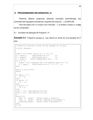 46
9 PROGRAMANDO EM ARQUIVOS .m
Podemos elaborar programas utilizando instruções assemelhadas aos
comandos das linguagens procedurais, lançando dos arquivos .m do MATLAB.
Para isto basta criar um arquivo com extensão .m no diretório /work ou /temp
do seu computador.
9.1 Exemplos de Aplicação de Programa '.m'
Exemplo 9.1: Programa raizes.m, que calcula as raízes de uma equação do 2º
grau.
% Objetivo: Calcular raizes de uma equação do 2o.grau
% Prof. Baleeiro
disp(' ==== Entre com a, b e c ==== ');
a = input(' Coeficiente de x^2 ');
b = input(' Coeficiente de x ');
c = input(' Termo independente de x ');
if a == 0.
disp(' ==== A equacao nao e do segundo grau ==== ');
a = input(' Coeficiente de x^2 - a <> 0 ');
end
delta = b^2-4.*a*c;
delta
if delta == 0.
ch = 0;
end
if delta < 0.
ch = -1;
end
if delta > 0.
ch = 1;
end
x(1) = (-b + sqrt(delta))/(2.*a);
x(2) = (-b - sqrt(delta))/(2.*a);
x
switch ch
case 0, disp(' Raizes reais e iguais.')
case -1, disp(' Raizes complexas conjugadas.')
otherwise,disp(' Raizes reais e desiguais.')
end
% Fim
 