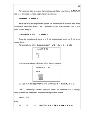 47
Para executar este programa é preciso apenas digitar no ambiente do MATLAB
(isto é, no prompt) o nome do programa sem a extensão:
>>raizes < ENTER >
As raízes de qualquer polinômio podem ser encontradas de maneira mais direta
no ambiente de trabalho do MATLAB. O comando utilizado é denominado "roots", que
tem o formato a seguir:
>>roots([A B C]) < ENTER >
Onde A é coeficiente do termo x^2, B é o coeficiente do termo x e C é o termo
independente.
Por exemplo, as raízes da equação do 2o
x^2 - 5x + 6 = 0 são:
Um outro exemplo de cálculo da raízes de um polinômio:
Ou seja, as raízes do polinômio x^3-6x^2+11x-6 = 0 são: 1, 2 e 3.
Obs.: O comando poly faz a operação inversa do comando roots, ou seja,
tendo-se as raízes, obtém-se o polinômio correspondente. Assim,
» poly([1 2 3])
ans =
1 -6 11 -6 (polinômio x^3 - 6x^2 + 11x - 6 = 0)
» roots([1 -6 11 -6])
ans =
3.0000
2.0000
1.0000
» roots([1 -5 6])
ans =
3
2
 