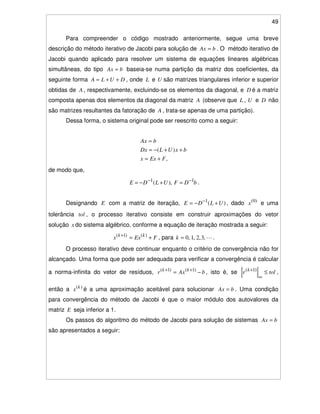 49
Para compreender o código mostrado anteriormente, segue uma breve
descrição do método iterativo de Jacobi para solução de bAx = . O método iterativo de
Jacobi quando aplicado para resolver um sistema de equações lineares algébricas
simultâneas, do tipo bAx = baseia-se numa partição da matriz dos coeficientes, da
seguinte forma DULA ++= , onde L e U são matrizes triangulares inferior e superior
obtidas de A , respectivamente, excluindo-se os elementos da diagonal, e D é a matriz
composta apenas dos elementos da diagonal da matriz A (observe que L , U e D não
são matrizes resultantes da fatoração de A , trata-se apenas de uma partição).
Dessa forma, o sistema original pode ser reescrito como a seguir:
,
)(
FExx
bxULDx
bAx
+=
++−=
=
de modo que,
bDFULDE 11
),( −−
=+−= .
Designando E com a matriz de iteração, )(1
ULDE +−= −
, dado )0(
x e uma
tolerância tol , o processo iterativo consiste em construir aproximações do vetor
solução x do sistema algébrico, conforme a equação de iteração mostrada a seguir:
FExx kk
+=+ )()1(
, para ,3,2,1,0=k .
O processo iterativo deve continuar enquanto o critério de convergência não for
alcançado. Uma forma que pode ser adequada para verificar a convergência é calcular
a norma-infinita do vetor de resíduos, bAxr kk
−= ++ )1()1(
, isto é, se tolr k
≤
∞
+ )1(
,
então a )(k
x é a uma aproximação aceitável para solucionar bAx = . Uma condição
para convergência do método de Jacobi é que o maior módulo dos autovalores da
matriz E seja inferior a 1.
Os passos do algoritmo do método de Jacobi para solução de sistemas bAx =
são apresentados a seguir:
 