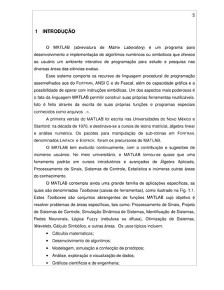 5
1 INTRODUÇÃO
O MATLAB (abreviatura de Matrix Laboratory) é um programa para
desenvolvimento e implementação de algoritmos numéricos ou simbólicos que oferece
ao usuário um ambiente interativo de programação para estudo e pesquisa nas
diversas áreas das ciências exatas.
Esse sistema comporta os recursos de linguagem procedural de programação
assemelhados aos do FORTRAN, ANSI C e do Pascal, além de capacidade gráfica e a
possibilidade de operar com instruções simbólicas. Um dos aspectos mais poderosos é
o fato da linguagem MATLAB permitir construir suas próprias ferramentas reutilizáveis.
Isto é feito através da escrita de suas próprias funções e programas especiais
conhecidos como arquivos .m.
A primeira versão do MATLAB foi escrita nas Universidades do Novo México e
Stanford, na década de 1970, e destinava-se a cursos de teoria matricial, álgebra linear
e análise numérica. Os pacotes para manipulação de sub-rotinas em FORTRAN,
denominados LINPACK e EISPACK, foram os precursores do MATLAB.
O MATLAB tem evoluído continuamente, com a contribuição e sugestões de
inúmeros usuários. No meio universitário, o MATLAB tornou-se quase que uma
ferramenta padrão em cursos introdutórios e avançados de Álgebra Aplicada,
Processamento de Sinais, Sistemas de Controle, Estatística e inúmeras outras áreas
do conhecimento.
O MATLAB contempla ainda uma grande família de aplicações específicas, as
quais são denominadas Toolboxes (caixas de ferramentas), como ilustrado na Fig. 1.1.
Estes Toolboxes são conjuntos abrangentes de funções MATLAB cujo objetivo é
resolver problemas de áreas específicas, tais como: Processamento de Sinais, Projeto
de Sistemas de Controle, Simulação Dinâmica de Sistemas, Identificação de Sistemas,
Redes Neuronais, Lógica Fuzzy (nebulosa ou difusa), Otimização de Sistemas,
Wavelets, Cálculo Simbólico, e outras áreas. Os usos típicos incluem:
• Cálculos matemáticos;
• Desenvolvimento de algoritmos;
• Modelagem, simulação e confecção de protótipos;
• Análise, exploração e visualização de dados;
• Gráficos científicos e de engenharia;
 