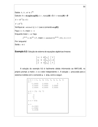 50
» A = [-1, 2, 0; 1/2, 9, 3; 2, 4, 5]
A =
-1.0000 2.0000 0
0.5000 9.0000 3.0000
2.0000 4.0000 5.0000
» b = [3; -2; 7]
b =
3
-2
7
» x = Ab
x =
-6.1923
-1.5962
5.1538
Dados A , b , tol e )0(
x
Calcule ←D diag(diag(A)), ←L , tril(A) –D, ←U triu(A) – D
)(1
ULDE +−= −
bDF 1−
=
Verifique se 1|)(| <imáximo λ (use o comando eig(E))
Faça 0←k , maior ← ∞
Enquanto maior > tol faça
FExx kk
+←+ )()1(
, maior |)(| )1(
bAxmáximo k
−← +
, 1+← kk
Fim ‘enquanto’
Saída x e k
Exemplo 9.3: Solução de sistema de equações algébricas lineares
−=
−
7
2
3
542
39
021
3
2
1
2
1
x
x
x
A solução do exemplo 9.3 é facilmente obtida informando ao MATLAB, no
próprio prompt, a matriz A e o vetor independente b . A solução x procurada para o
sistema é obtida com o comando x = Ab, como a seguir.
 