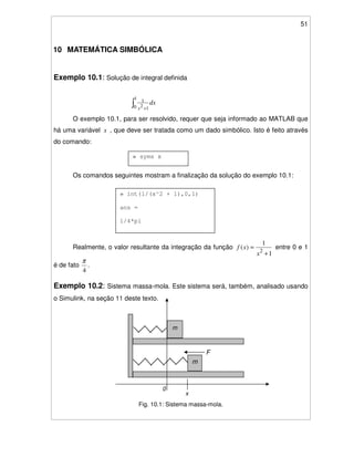 51
10 MATEMÁTICA SIMBÓLICA
Exemplo 10.1: Solução de integral definida
dx
x +
1
0 12
1
O exemplo 10.1, para ser resolvido, requer que seja informado ao MATLAB que
há uma variável x , que deve ser tratada como um dado simbólico. Isto é feito através
do comando:
Os comandos seguintes mostram a finalização da solução do exemplo 10.1:
Realmente, o valor resultante da integração da função
1
1
)(
2
+
=
x
xf entre 0 e 1
é de fato
4
π
.
Exemplo 10.2: Sistema massa-mola. Este sistema será, também, analisado usando
o Simulink, na seção 11 deste texto.
Fig. 10.1: Sistema massa-mola.
» syms x
» int(1/(x^2 + 1),0,1)
ans =
1/4*pi
x
m
F
m
0
 
