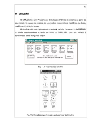 60
11 SIMULINK
O SIMULINIK é um Programa de Simulação dinâmica de sistemas a partir de
seu modelo no espaço de estados, do seu modelo no domínio da freqüência ou do seu
modelo no domínio do tempo.
O simulink é iniciado digitando-se simulink na linha de comando do MATLAB,
ou ainda selecionando-se o botão de início do SIMULINK. Uma vez iniciado é
apresentada a tela da figura a seguir:
Fig. 11.1: Tela Inicial do Simulink
Fig. 11.2: Funções disponíveis para a classe linear do Simulink.
 