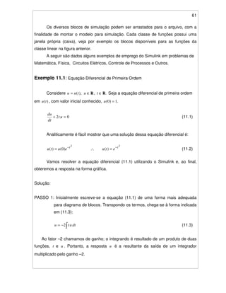 61
Os diversos blocos de simulação podem ser arrastados para o arquivo, com a
finalidade de montar o modelo para simulação. Cada classe de funções possui uma
janela própria (caixa), veja por exemplo os blocos disponíveis para as funções da
classe linear na figura anterior.
A seguir são dados alguns exemplos de emprego do Simulink em problemas de
Matemática, Física, Circuitos Elétricos, Controle de Processos e Outros.
Exemplo 11.1: Equação Diferencial de Primeira Ordem
Considere .,),( RR ∈∈= tutuu Seja a equação diferencial de primeira ordem
em )(tu , com valor inicial conhecido, .1)0( =u
02 =+ ut
dt
du
(11.1)
Analiticamente é fácil mostrar que uma solução dessa equação diferencial é:
22
)()0()( tt
etueutu −−
=∴= (11.2)
Vamos resolver a equação diferencial (11.1) utilizando o Simulink e, ao final,
obteremos a resposta na forma gráfica.
Solução:
PASSO 1: Inicialmente escreve-se a equação (11.1) de uma forma mais adequada
para diagrama de blocos. Transpondo os termos, chega-se à forma indicada
em (11.3):
−= dtutu 2 (11.3)
Ao fator –2 chamamos de ganho; o integrando é resultado de um produto de duas
funções, t e u . Portanto, a resposta u é a resultante da saída de um integrador
multiplicado pelo ganho –2.
 