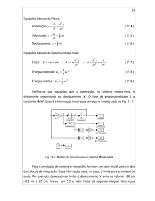 64
Equações básicas da Física:
Aceleração: 2
2
dt
xd
dt
dv
a == ( 11.4 )
Velocidade: == adt
dt
dx
v ( 11.5 )
Deslocamento: = vdtx ( 11.6 )
Equações básicas do Sistema massa-mola:
Força: makxF =−= ∴ 2
2
dt
xd
mkx = ∴ x
m
k
dt
xd
a −== 2
2
( 11.7 )
Energia potencial: 2
2
1
kxEp = ( 11.8 )
Energia cinética : 2
2
1
mvEc = ( 11.9 )
Verifica-se das equações que a aceleração, no sistema massa-mola, é
diretamente proporcional ao deslocamento 'x'. O fator de proporcionalidade é a
constante '-k/m'. Essa é a informação inicial para começar o modelo dado na Fig. 11.7.
Fig. 11.7: Modelo do Simulink para o Sistema Massa-Mola
Para a simulação do sistema é necessário fornecer um valor inicial para um dos
dois blocos de integração. Essa informação será, no caso, o limite para a variável de
saída. Por exemplo, desejando-se limitar o deslocamento 'x'entre os valores -20 cm
(-0.2 m) e 20 cm, fixa-se em 0.2 o valor inicial da segunda integral. Uma outra
x
va
v
velocidade
t
tempo
x
posição
ac
aceleração
s
1
Integrator1
s
1
Integrator
k/2
m/2
-k/m
Ep
En. Potencial
Ec
En. Cinetica
Clock
 