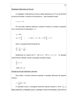 67
Modelagem Matemática do Circuito
A modelagem matemática do circuito é obtida aplicando-se a 2a
Lei de Kirchhoff
ao percurso fechado, e usando a forma genérica e , para expressar tensão:
0=−− vve R
Por outro lado, sabemos relacionar a tensão no resistor e a tensão no capacitor
com a corrente que os atravessam, )(ti :
)(tRivR =
dt
dv
Cti =)( ∴ 0)( =−− vtRie ou 0=−− v
dt
dv
RCe
Assim, a equação diferencial geral fica:
e
RC
v
RCdt
dv 11
=+
Substituindo os valores de R = 1kΩ e C = 1mF e VEe 5== na equação
anteriormente mostrada, resulta na equação mostrada a seguir:
5=+ v
dt
dv
onde 10)0( =v .
Solução do Circuito Utilizando o Simulink
Para utilizar o Simulink devemos expressar a equação diferencial da seguinte
maneira:
−= dtve
RC
v )(
1
A expressão acima é conseguida facilmente apenas isolando o termo dt
dv e
depois aplicando a integração (que é a operação inversa da derivação). Essa forma é
 