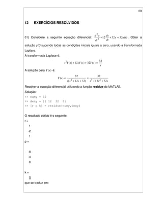 69
12 EXERCÍCIOS RESOLVIDOS
01) Considere a seguinte equação diferencial: )(323212
2
2
tuy
dt
dy
dt
yd
=++ . Obter a
solução y(t) supondo todas as condições iniciais iguais a zero, usando a transformada
Laplace.
A transformada Laplace é:
s
sYssYsYs
32
)(32)(12)(2
=++
A solução para )(sY é:
ssssss
sY
3212
32
)3212(
32
)(
232
++
=
++
=
Resolver a equação diferencial utilizando a função residue do MATLAB.
Solução:
>> numy = 32
>> deny = [1 12 32 0]
>> [r p k] = residue(numy,deny)
O resultado obtido é o seguinte:
r =
1
-2
1
p =
-8
-4
0
k =
[]
que se traduz em:
 