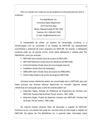 7
Para um contato com vistas ao uso do programa na área educacional, tente o
endereço:
A necessidade de utilizar um sistema de computação numérica, e a
familiarização com os comandos e as funções do MATLAB vão gradualmente
aumentando o potencial de quem programa em MATLAB. No entanto, a bibliografia
existente pode ser de grande auxílio. Parte desta bibliografia é editada pela The
MathWorks, como por exemplo:
• MATLAB User’s Guide (Guia do usuário do MATLAB);
• MATLAB Reference Guide (Guia de referência do MATLAB);
• External Interface Guide (Guia de comunicação externa);
• Installation Guide (Guia de Instalação);
• SIMULINK User’s Guide (Guia do usuário do SIMULINK);
• Online Help (Sistema de auxílio do programa MATLAB).
Inúmeras outras referências podem ser encontradas para o MATLAB, para isto
basta procurar nas diversas editoras disponíveis no mercado. Algumas destas
referências (em português) para a área de controle podem ser:
• Katsuhiko Ogata, Solução de Problemas de Engenharia de Controle com
MATLAB. Prentice-Hall do Brasil, Rio de Janeiro, 1997, 330p.
• Katsuhiko Ogata, Projeto de Sistemas Lineares com MATLAB. Prentice-Hall
do Brasil, Rio de Janeiro, 1996, 202p.
Na internet existem diversas listas de discussão a respeito do MATLAB.
Inscrever-se em uma destas lista pode ser uma boa fonte de informação a respeito do
MATLAB. Na página da The MathWorks Inc. é possível obter informação sobre
The MathWorks, Inc.
University Sales Department
24 Prime Park Way
Natick, Massachusetts 01760-1500
Telefone: 00-1-508-647-7000
E-mail: info@mathworks.com
 