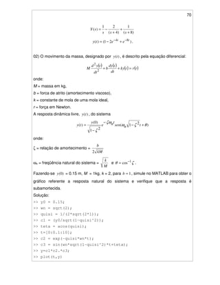 70
)8(
1
)4(
21
)(
+
+
+
−=
sss
sY
)21()( 84 tt
eety −−
+−= .
02) O movimento da massa, designado por )(ty , é descrito pela equação diferencial:
( ) ( ) ( ) ( )trtky
dt
tdy
b
dt
tyd
M =++
2
2
onde:
M = massa em kg,
b = forca de atrito (amortecimento viscoso),
k = constante de mola de uma mola ideal,
r = força em Newton.
A resposta dinâmica livre, )(ty , do sistema
)21(
21
)0(
)( θζω
ζω
ζ
+−
−
−
= tnsen
tne
y
ty
onde:
ζ = relação de amortecimento =
kM
b
2
ωn = freqüência natural do sistema =
M
k
e ζθ 1
cos−
= .
Fazendo-se )0(y = 0.15 m, M = 1kg, k = 2, para 1=b , simule no MATLAB para obter o
gráfico referente a resposta natural do sistema e verifique que a resposta é
subamortecida.
Solução:
>> y0 = 0.15;
>> wn = sqrt(2);
>> quisi = 1/(2*sqrt(2*1));
>> c1 = (y0/sqrt(1-quisi^2));
>> teta = acos(quisi);
>> t=[0:0.1:10];
>> c2 = exp(-quisi*wn*t);
>> c3 = sin(wn*sqrt(1-quisi^2)*t+teta);
>> y=c1*c2.*c3;
>> plot(t,y)
 