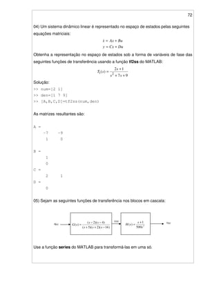 72
04) Um sistema dinâmico linear é representado no espaço de estados pelas seguintes
equações matriciais:
DuCxy
BuAxx
+=
+=
Obtenha a representação no espaço de estados sob a forma de variáveis de fase das
seguintes funções de transferência usando a função tf2ss do MATLAB:
97
12
)(
21
++
+
=
ss
s
sT
Solução:
>> num=[2 1]
>> den=[1 7 9]
>> [A,B,C,D]=tf2ss(num,den)
As matrizes resultantes são:
A =
-7 -9
1 0
B =
1
0
C =
2 1
D =
0
05) Sejam as seguintes funções de transferência nos blocos em cascata:
)14)(2)(5(
)4)(2(
)(
−++
−−
=
sss
ss
sGR(s)
U(s)
Y(s)
2
500
1
)(
s
s
sH
+
=
Use a função series do MATLAB para transformá-las em uma só.
 
