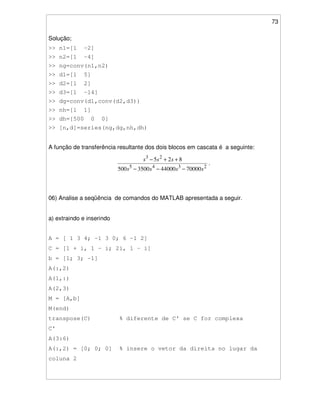 73
Solução;
>> n1=[1 -2]
>> n2=[1 -4]
>> ng=conv(n1,n2)
>> d1=[1 5]
>> d2=[1 2]
>> d3=[1 -14]
>> dg=conv(d1,conv(d2,d3))
>> nh=[1 1]
>> dh=[500 0 0]
>> [n,d]=series(ng,dg,nh,dh)
A função de transferência resultante dos dois blocos em cascata é a seguinte:
2345
23
70000440003500500
825
ssss
sss
−−−
++−
.
06) Analise a seqüência de comandos do MATLAB apresentada a seguir.
a) extraindo e inserindo
A = [ 1 3 4; -1 3 0; 6 -1 2]
C = [1 + i, 1 - i; 2i, 1 – i]
b = [1; 3; -1]
A(:,2)
A(1,:)
A(2,3)
M = [A,b]
M(end)
transpose(C) % diferente de C' se C for complexa
C'
A(3:6)
A(:,2) = [0; 0; 0] % insere o vetor da direita no lugar da
coluna 2
 