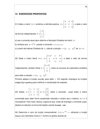 78
13 EXERCÍCIOS PROPOSTOS
01) Dada a matriz 33× , simétrica e definida positiva, −
−
=
610
141
016
A , e dado o vetor
de termos independentes,
−
=
2
1
1
b ,
a) use o comando chol(A)e obtenha a fatoração Cholesky da matriz A ;
b) verifique que CCA T
= usando o comando transpose;
c) a partir dos fatores Cholesky de A , calcule a solução T
xxxx ][ 321= de bAx = .
02) Dada a matriz literal 33× ,
−
−−
+
=
da
adaa
ada
A
0
0
, e dado o vetor de termos
independentes, também literal,
+
=
0
a
da
b , utilize os recursos da matemática simbólica
para obter a solução T
xxxx ][ 321= .
Primeiro aplique a função inv(A) para obter x . Em seguida, empregue as funções
simplify e pretty para melhorar a visualização da resposta.
03) Dados
−
−=
321
112
231
A e =
4
5
7
b , utilize o comando rref sobre a matriz
aumentada para obter forma escalonada reduzida e mostre que o sistema bAx = é
incompatível. Para maior clareza, sugere-se que, antes de empregar o comando rref,
declare os cálculos na forma de frações usando format rat.
04) Determine o zero da função transcendental xexf x
−= −4
)( utilizando a função
fzero com estimativa inicial 0.1. Confira no gráfico através de
 