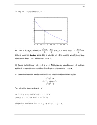79
>> ezplot('exp(-4*x)-x',0,1).
0 0.1 0.2 0.3 0.4 0.5 0.6 0.7 0.8 0.9 1
-1
-0.8
-0.6
-0.4
-0.2
0
0.2
0.4
0.6
0.8
1
x
exp(-4*x)-x
05) Dada a equação diferencial 0)(2
)(
3
)(2
=++ tx
dt
tdx
dt
txd
, com 1)0( =x e 0
)0(
=
dt
dx
.
Utilize o comando dsolve para obter a solução )(tx . Em seguida, visualize o gráfico
da resposta obtida, )(tx , no intervalo 20 ≤≤ t .
06) Dados os binômios 1+x , 2−x e 4+x . Multiplique-os usando conv. A partir do
polinômio que resultou da multiplicação calcule as raízes usando roots.
07) Desejamos calcular a solução analítica do seguinte sistema de equações
=+
+=+
=+
1
)(21
1
22
2
22
ba
baxy
yx
.
Para tal, utilize o comando solve:
>> [b,x,y]=solve('x^2+y^2=1','1 +
2*x*y=(a + b)^2','a^2 + b^2=1').
As soluções esperadas são: ax = , by = ou ax −= , by −= .
 
